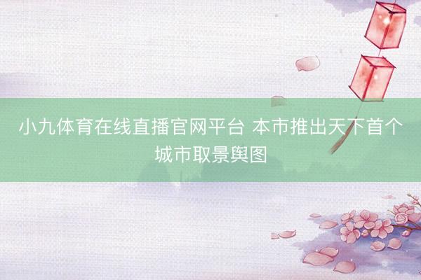 小九体育在线直播官网平台 本市推出天下首个城市取景舆图
