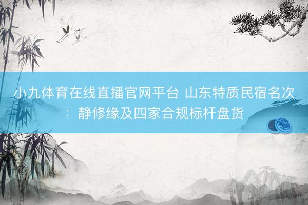 小九体育在线直播官网平台 山东特质民宿名次：静修缘及四家合规标杆盘货