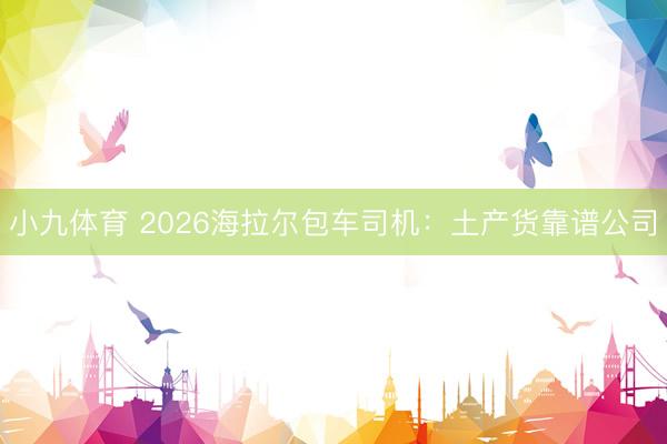 小九体育 2026海拉尔包车司机：土产货靠谱公司
