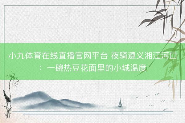 小九体育在线直播官网平台 夜骑遵义湘江河口：一碗热豆花面里的小城温度
