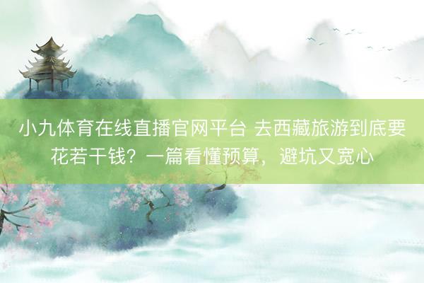 小九体育在线直播官网平台 去西藏旅游到底要花若干钱?一篇看懂预算,避坑又宽心