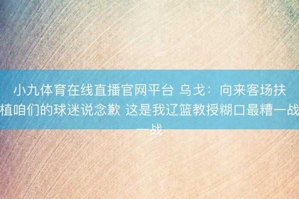 小九体育在线直播官网平台 乌戈：向来客场扶植咱们的球迷说念歉 这是我辽篮教授糊口最糟一战