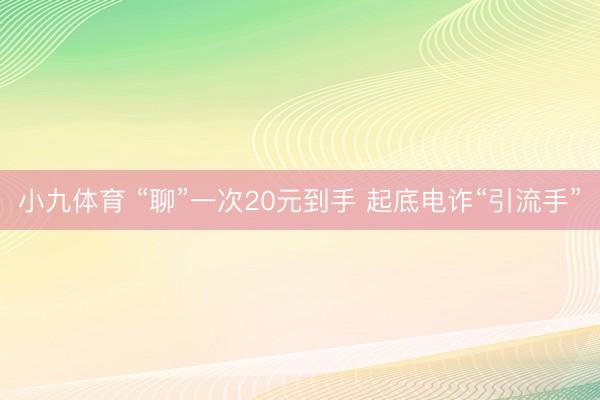 小九体育 “聊”一次20元到手 起底电诈“引流手”