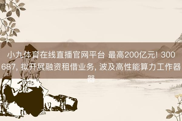 小九体育在线直播官网平台 最高200亿元! 300687， 拟开展融资租借业务， 波及高性能算力工作器