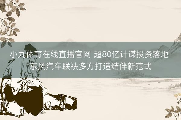 小九体育在线直播官网 超80亿计谋投资落地 东风汽车联袂多方打造结伴新范式