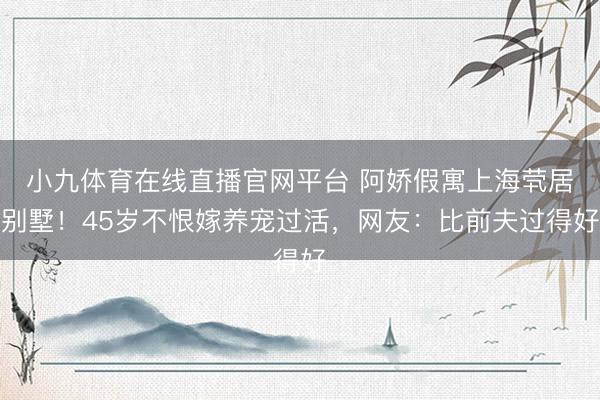 小九体育在线直播官网平台 阿娇假寓上海茕居别墅！45岁不恨嫁养宠过活，网友：比前夫过得好
