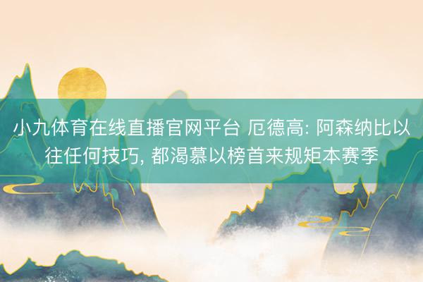 小九体育在线直播官网平台 厄德高: 阿森纳比以往任何技巧， 都渴慕以榜首来规矩本赛季