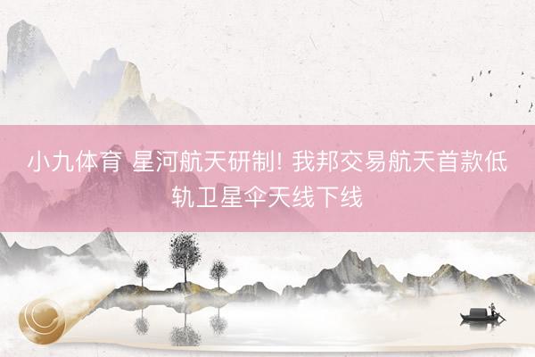 小九体育 星河航天研制! 我邦交易航天首款低轨卫星伞天线下线