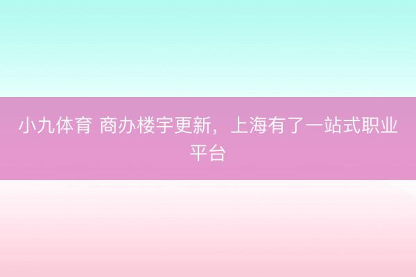 小九体育 商办楼宇更新，上海有了一站式职业平台