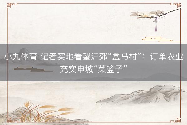 小九体育 记者实地看望沪郊“盒马村”：订单农业充实申城“菜篮子”