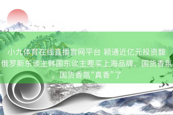 小九体育在线直播官网平台 颖通近亿元投资馥郁满铺，俄罗斯东谈主韩国东谈主要买上海品牌，国货香氛“真香”了