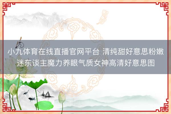 小九体育在线直播官网平台 清纯甜好意思粉嫩迷东谈主魔力养眼气质女神高清好意思图