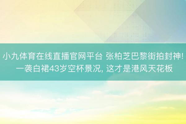 小九体育在线直播官网平台 张柏芝巴黎街拍封神! 一袭白裙43岁空杯景况， 这才是港风天花板