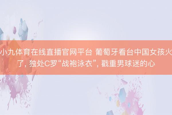 小九体育在线直播官网平台 葡萄牙看台中国女孩火了， 独处C罗“战袍泳衣”，<a href=