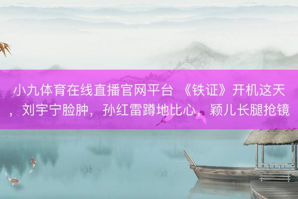 小九体育在线直播官网平台 《铁证》开机这天，刘宇宁脸肿，孙红雷蹲地比心，颖儿长腿抢镜