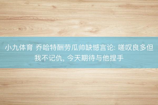 小九体育 乔哈特酬劳瓜帅缺憾言论: 嗟叹良多但我不记仇， 今天期待与他捏手