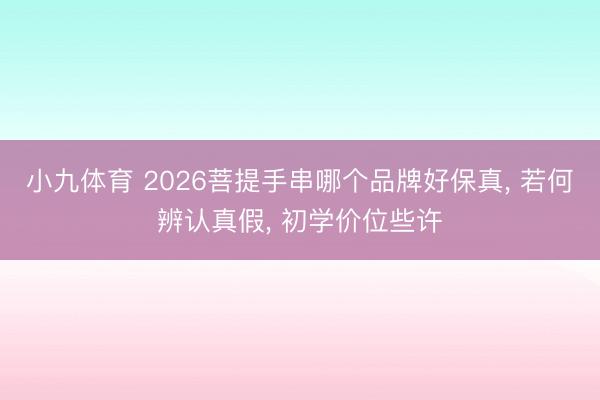 小九体育 2026菩提手串哪个品牌好保真， 若何辨认真假， 初学价位些许