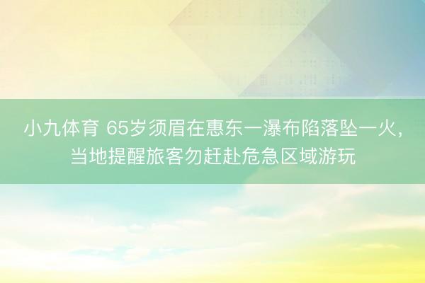 小九体育 65岁须眉在惠东一瀑布陷落坠一火，当地提醒旅客勿赶赴危急区域游玩