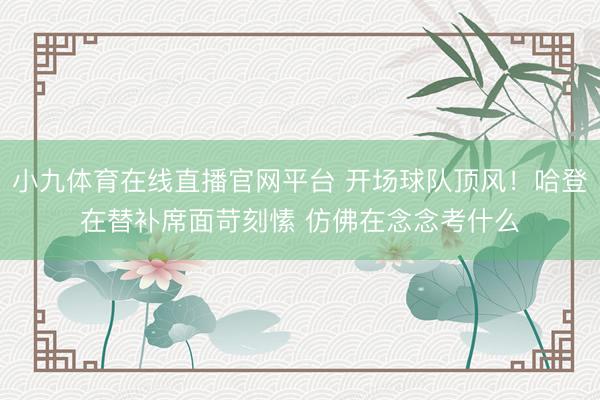 小九体育在线直播官网平台 开场球队顶风！哈登在替补席面苛刻愫 仿佛在念念考什么