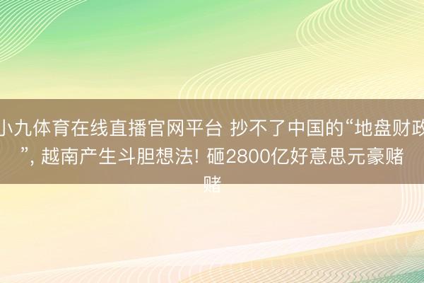小九体育在线直播官网平台 抄不了中国的“地盘财政”， 越南产生斗胆想法! 砸2800亿好意思元豪赌