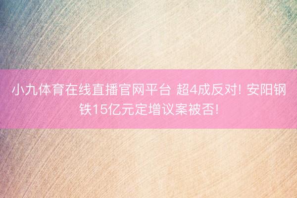 小九体育在线直播官网平台 超4成反对! 安阳钢铁15亿元定增议案被否!