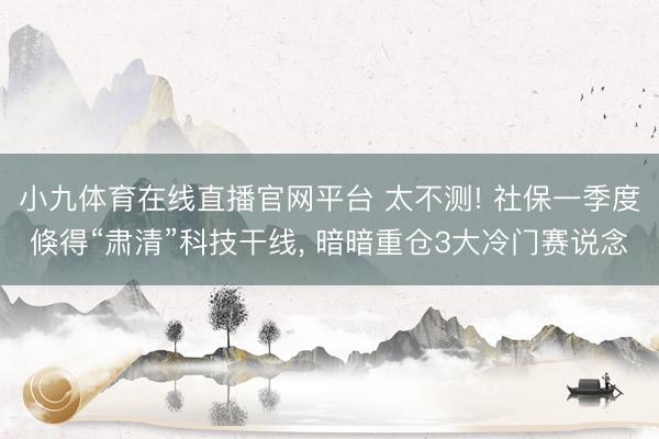 小九体育在线直播官网平台 太不测! 社保一季度倏得“肃清”科技干线， 暗暗重仓3大冷门赛说念