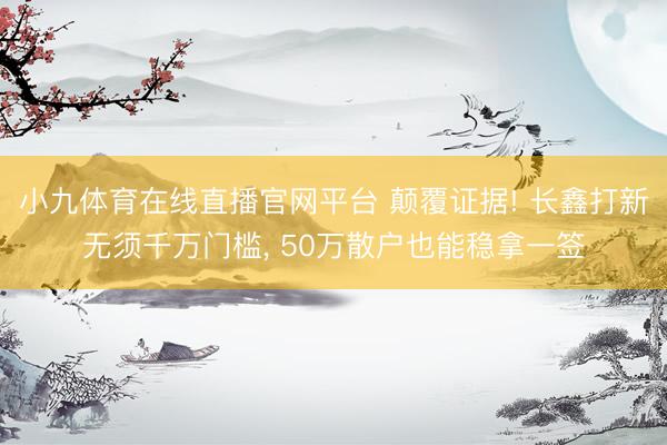 小九体育在线直播官网平台 颠覆证据! 长鑫打新无须千万门槛， 50万散户也能稳拿一签