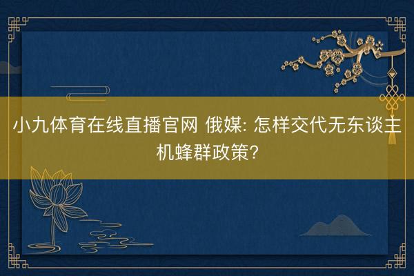 小九体育在线直播官网 俄媒: 怎样交代无东谈主机蜂群政策?