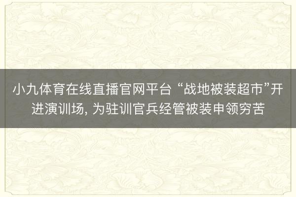 小九体育在线直播官网平台 “战地被装超市”开进演训场， 为驻训官兵经管被装申领穷苦