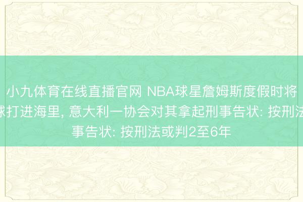 小九体育在线直播官网 NBA球星詹姆斯度假时将多个高尔夫球打进海里， 意大利一协会对其拿起刑事告状: 按刑法或判2至6年