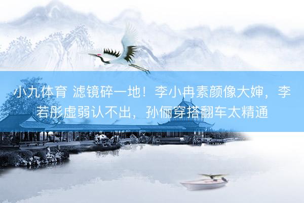 小九体育 滤镜碎一地！李小冉素颜像大婶，李若彤虚弱认不出，孙俪穿搭翻车太精通