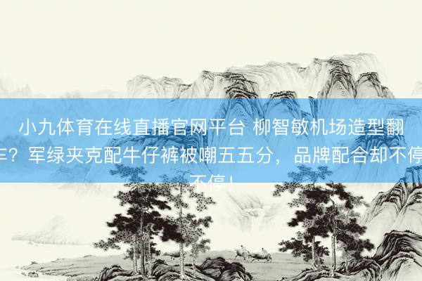 小九体育在线直播官网平台 柳智敏机场造型翻车？军绿夹克配牛仔裤被嘲五五分，品牌配合却不停！