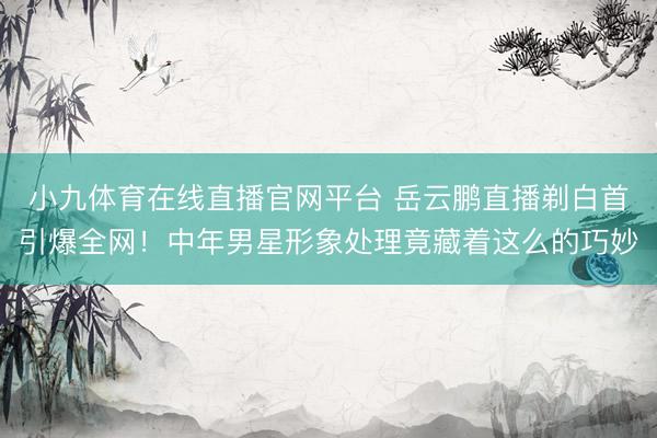 小九体育在线直播官网平台 岳云鹏直播剃白首引爆全网！中年男星形象处理竟藏着这么的巧妙