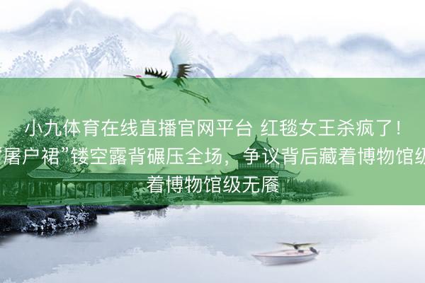小九体育在线直播官网平台 红毯女王杀疯了！舒淇“屠户裙”镂空露背碾压全场，争议背后藏着博物馆级无餍