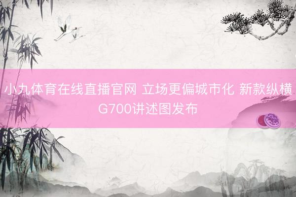 小九体育在线直播官网 立场更偏城市化 新款纵横G700讲述图发布