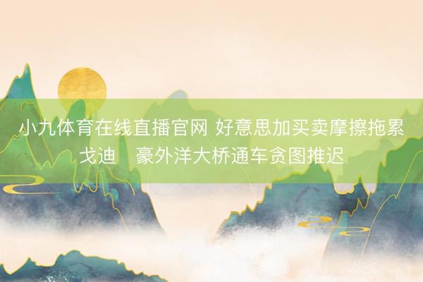小九体育在线直播官网 好意思加买卖摩擦拖累戈迪・豪外洋大桥通车贪图推迟