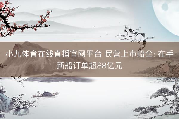 小九体育在线直播官网平台 民营上市船企: 在手新船订单超88亿元