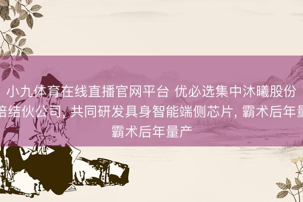小九体育在线直播官网平台 优必选集中沐曦股份栽培结伙公司， 共同研发具身智能端侧芯片， 霸术后年量产