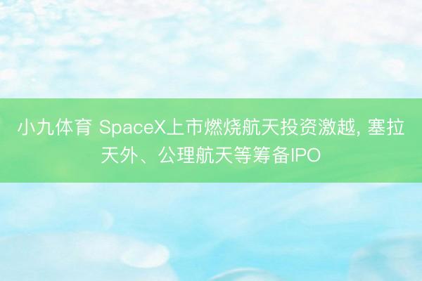 小九体育 SpaceX上市燃烧航天投资激越， 塞拉天外、公理航天等筹备IPO