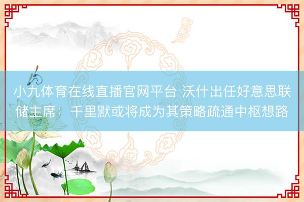 小九体育在线直播官网平台 沃什出任好意思联储主席：千里默或将成为其策略疏通中枢想路