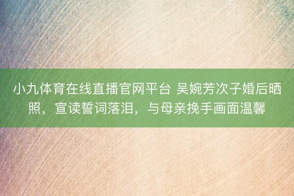 小九体育在线直播官网平台 吴婉芳次子婚后晒照，宣读誓词落泪，与母亲挽手画面温馨