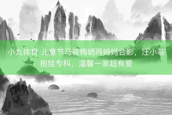 小九体育 儿童节马筱梅晒两姆妈合影，汪小菲抱娃专科，温馨一家超有爱