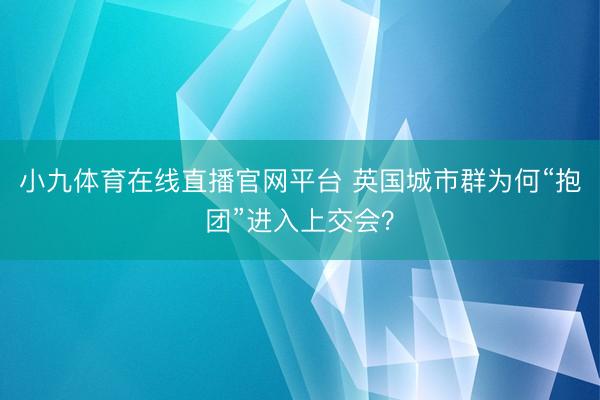 小九体育在线直播官网平台 英国城市群为何“抱团”进入上交会？