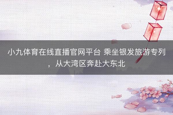 小九体育在线直播官网平台 乘坐银发旅游专列，从大湾区奔赴大东北