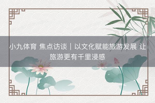 小九体育 焦点访谈|以文化赋能旅游发展 让旅游更有千里浸感