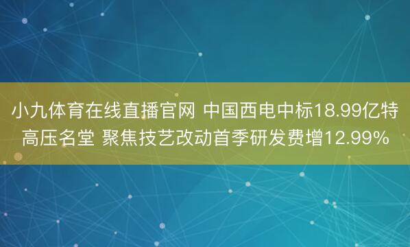 小九体育在线直播官网 中国西电中标18.99亿特高压名堂 聚焦技艺改动首季研发费增12.99%