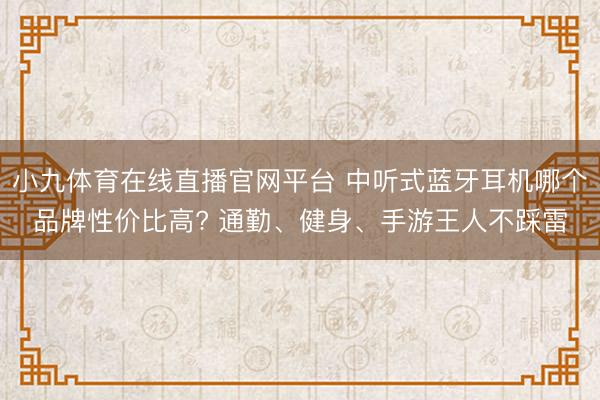 小九体育在线直播官网平台 中听式蓝牙耳机哪个品牌性价比高? 通勤、健身、手游王人不踩雷