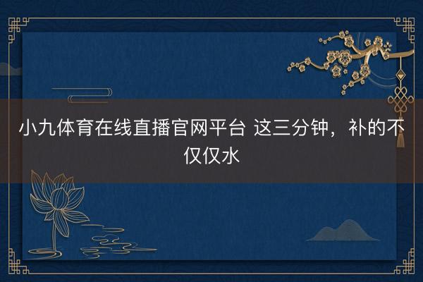 小九体育在线直播官网平台 这三分钟，补的不仅仅水