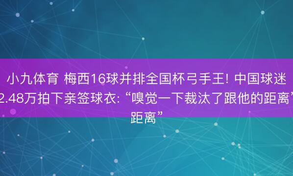 小九体育 梅西16球并排全国杯弓手王! 中国球迷2.48万拍下亲签球衣: “嗅觉一下裁汰了跟他的距离”