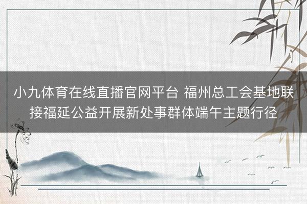 小九体育在线直播官网平台 福州总工会基地联接福延公益开展新处事群体端午主题行径